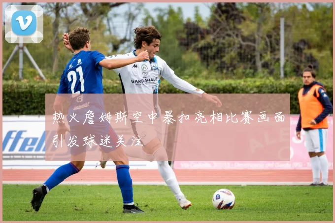 热火詹姆斯空中暴扣亮相比赛画面引发球迷关注