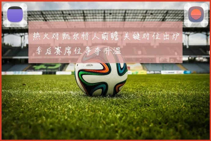 热火对凯尔特人前瞻 关键对位出炉 季后赛席位争夺升温