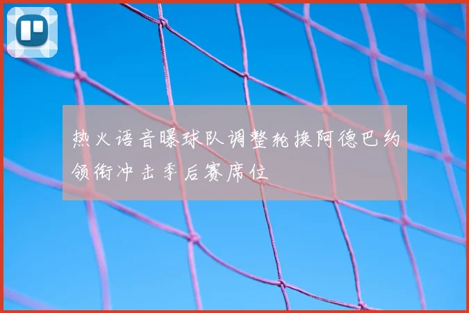 热火语音曝球队调整轮换阿德巴约领衔冲击季后赛席位