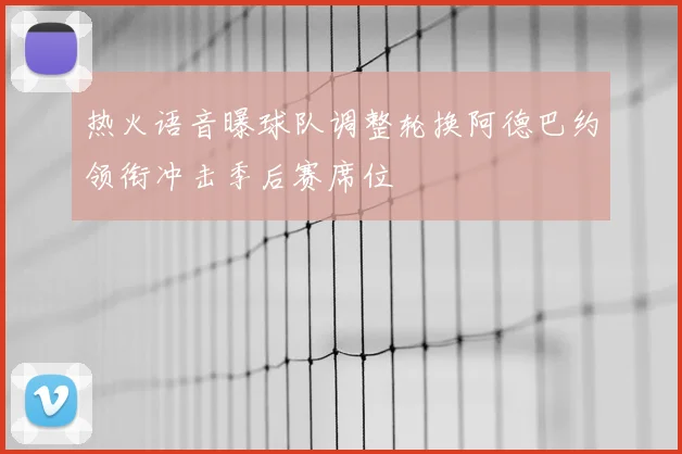 热火语音曝球队调整轮换阿德巴约领衔冲击季后赛席位