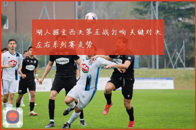 湖人掘金西决第五战打响 关键对决左右系列赛走势