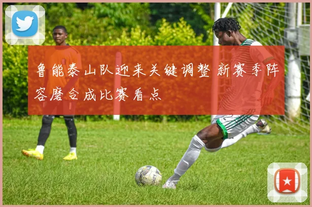 鲁能泰山队迎来关键调整 新赛季阵容磨合成比赛看点