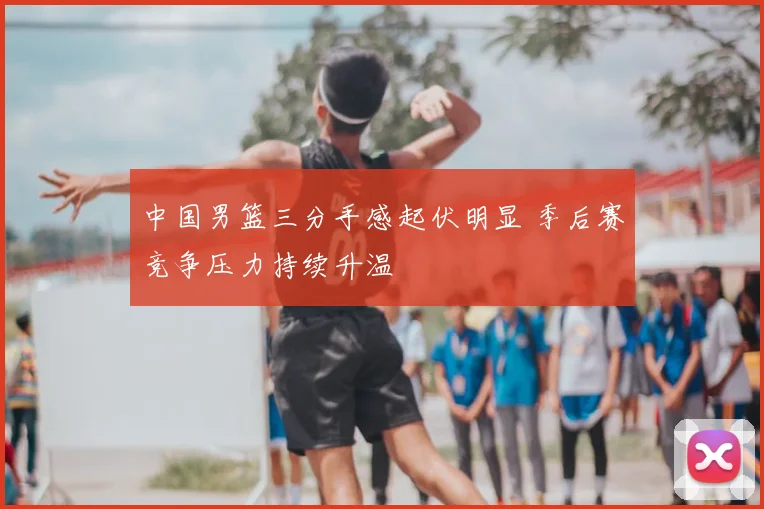 中国男篮三分手感起伏明显 季后赛竞争压力持续升温
