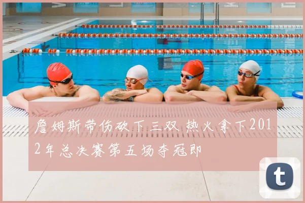 詹姆斯带伤砍下三双 热火拿下2012年总决赛第五场夺冠即