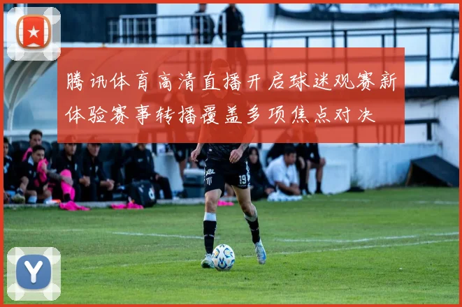 腾讯体育高清直播开启球迷观赛新体验赛事转播覆盖多项焦点对决