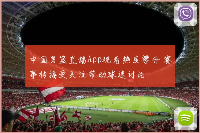 中国男篮直播App观看热度攀升 赛事转播受关注带动球迷讨论