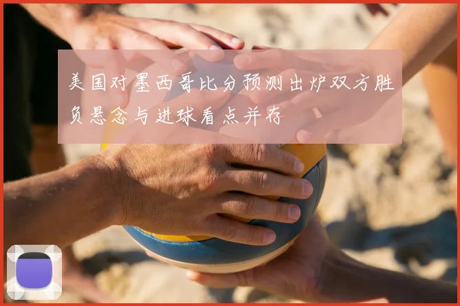 美国对墨西哥比分预测出炉双方胜负悬念与进球看点并存