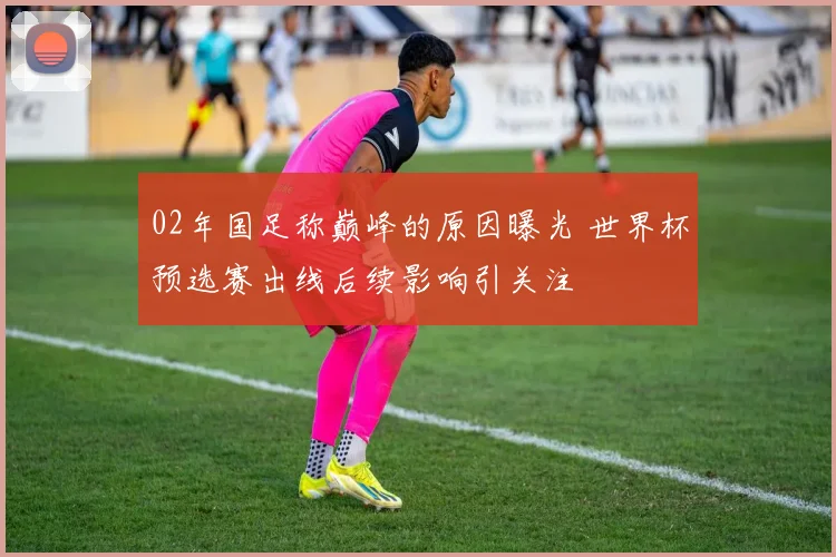 02年国足称巅峰的原因曝光 世界杯预选赛出线后续影响引关注