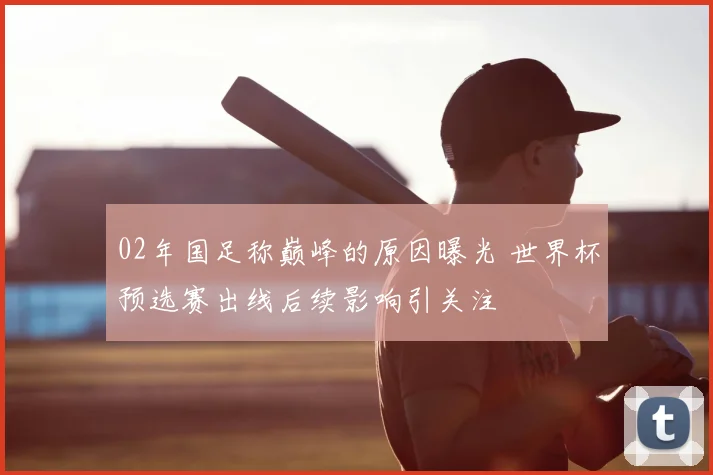 02年国足称巅峰的原因曝光 世界杯预选赛出线后续影响引关注