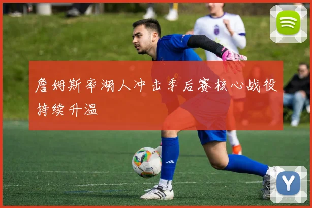 詹姆斯率湖人冲击季后赛核心战役持续升温