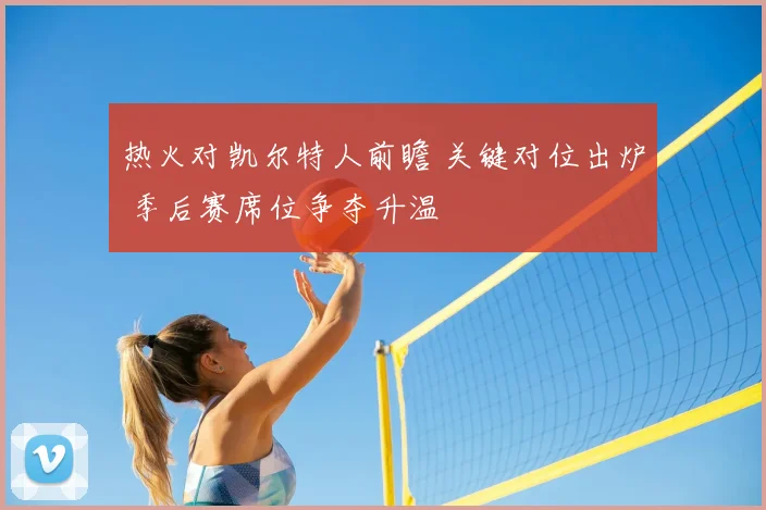 热火对凯尔特人前瞻 关键对位出炉 季后赛席位争夺升温