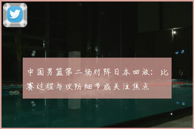 中国男篮第二场对阵日本回放：比赛过程与攻防细节成关注焦点