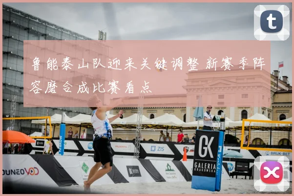 鲁能泰山队迎来关键调整 新赛季阵容磨合成比赛看点