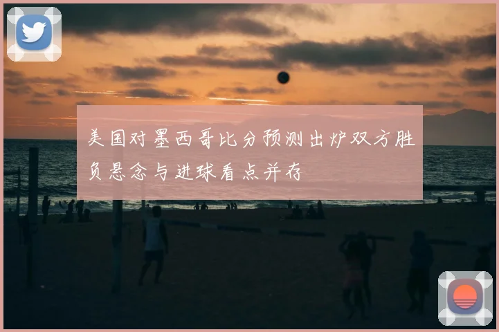 美国对墨西哥比分预测出炉双方胜负悬念与进球看点并存