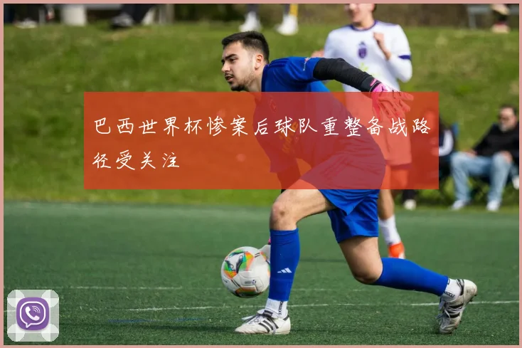 巴西世界杯惨案后球队重整备战路径受关注