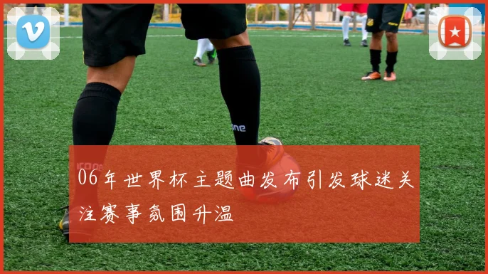 06年世界杯主题曲发布引发球迷关注赛事氛围升温