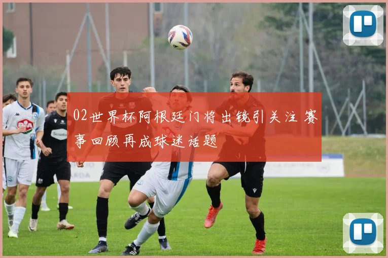 02世界杯阿根廷门将出镜引关注 赛事回顾再成球迷话题