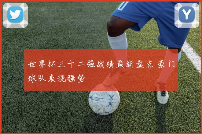 世界杯三十二强战绩最新盘点 豪门球队表现强势