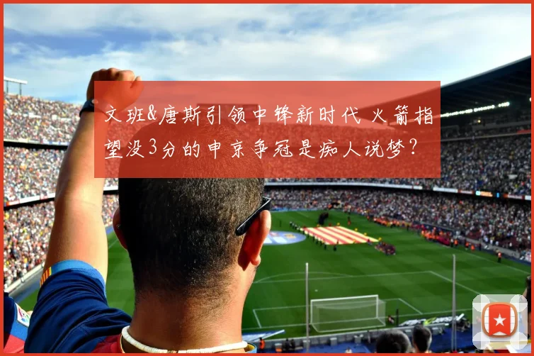 文班&唐斯引领中锋新时代 火箭指望没3分的申京争冠是痴人说梦?